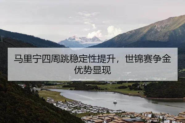 马里宁四周跳稳定性提升，世锦赛争金优势显现