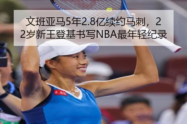 文班亚马5年2.8亿续约马刺，22岁新王登基书写NBA最年轻纪录
