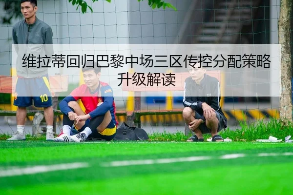 维拉蒂回归巴黎中场三区传控分配策略升级解读